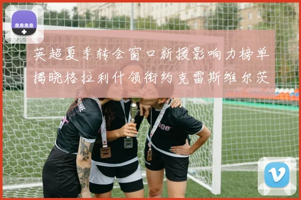 英超夏季转会窗口新援影响力榜单揭晓格拉利什领衔约克雷斯维尔茨排名解析