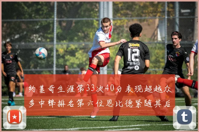 约基奇生涯第33次40分表现超越众多中锋排名第六位恩比德紧随其后