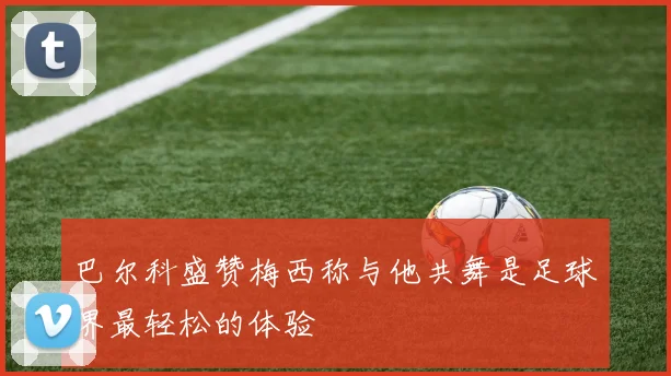 巴尔科盛赞梅西称与他共舞是足球界最轻松的体验