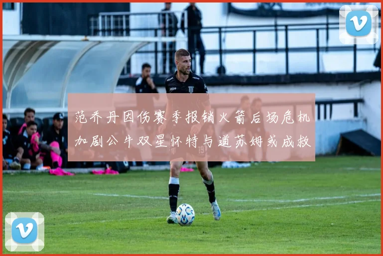 范乔丹因伤赛季报销火箭后场危机加剧公牛双星怀特与道苏姆或成救援希望