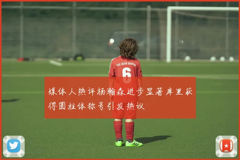 媒体人热评杨瀚森进步显著库里获得圆柱体称号引发热议