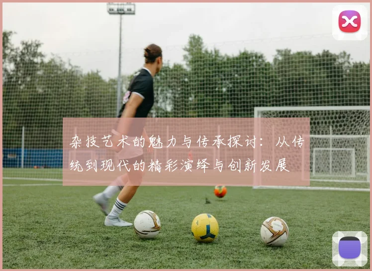 杂技艺术的魅力与传承探讨：从传统到现代的精彩演绎与创新发展