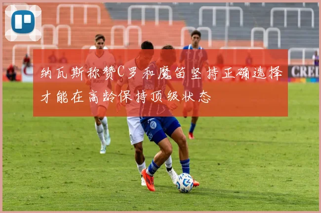 纳瓦斯称赞C罗和魔笛坚持正确选择才能在高龄保持顶级状态