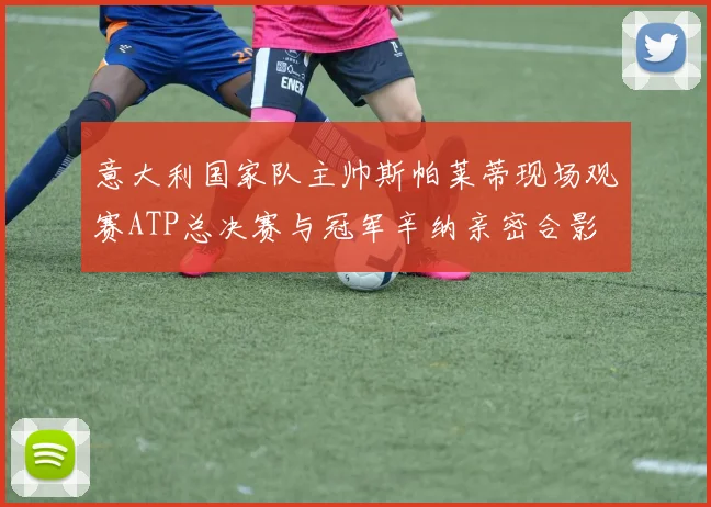 意大利国家队主帅斯帕莱蒂现场观赛ATP总决赛与冠军辛纳亲密合影