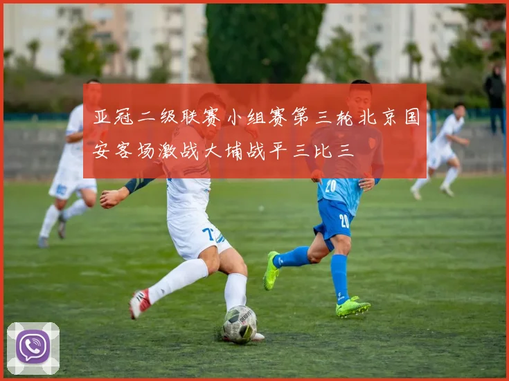 亚冠二级联赛小组赛第三轮北京国安客场激战大埔战平三比三