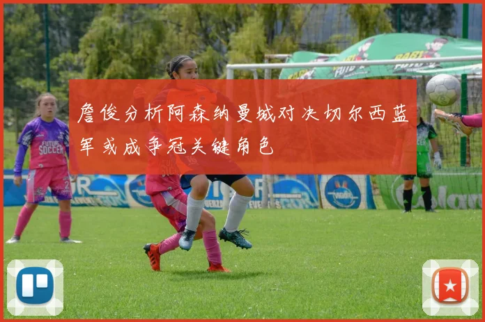 詹俊分析阿森纳曼城对决切尔西蓝军或成争冠关键角色