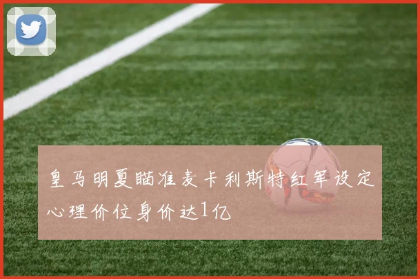皇马明夏瞄准麦卡利斯特红军设定心理价位身价达1亿