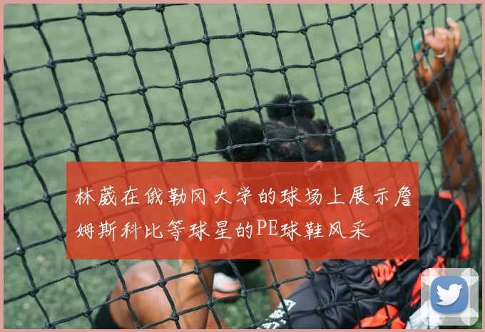 林葳在俄勒冈大学的球场上展示詹姆斯科比等球星的PE球鞋风采