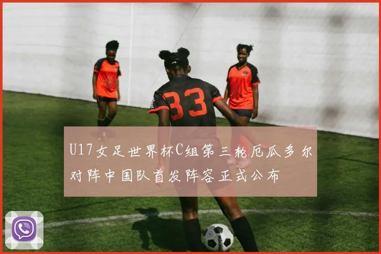 U17女足世界杯C组第三轮厄瓜多尔对阵中国队首发阵容正式公布