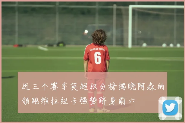 近三个赛季英超积分榜揭晓阿森纳领跑维拉纽卡强势跻身前六