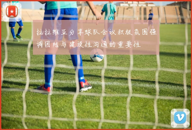 拉拉维亚分享球队会议积极氛围强调团结与建设性沟通的重要性