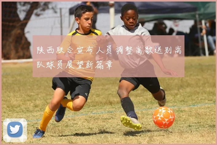 陕西联合宣布人员调整高歌送别离队球员展望新篇章