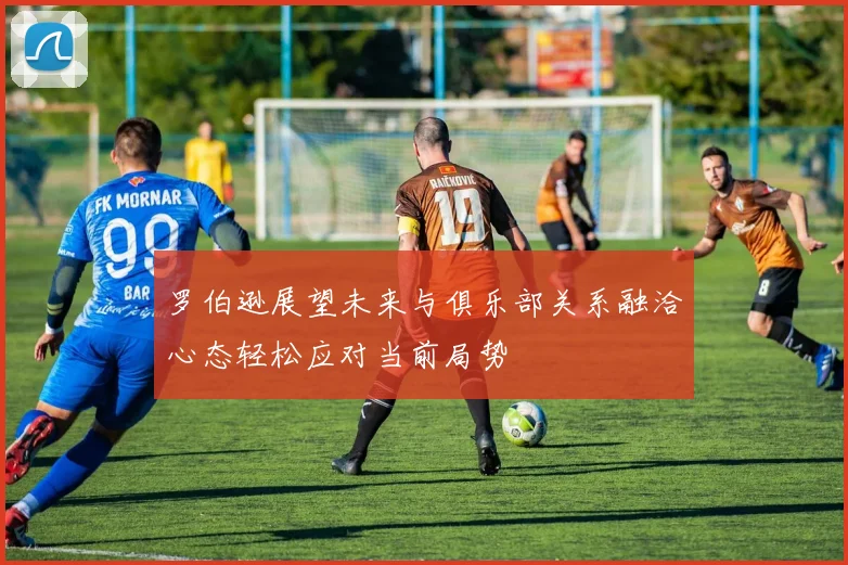 罗伯逊展望未来与俱乐部关系融洽心态轻松应对当前局势