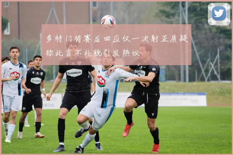 多特门将赛后回应仅一次射正质疑称此言不礼貌引发热议