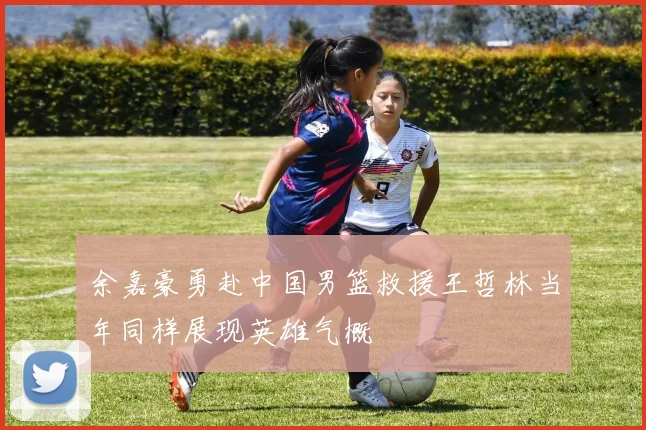 余嘉豪勇赴中国男篮救援王哲林当年同样展现英雄气概