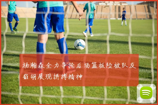杨瀚森全力争抢后场篮板险被队友截胡展现拼搏精神