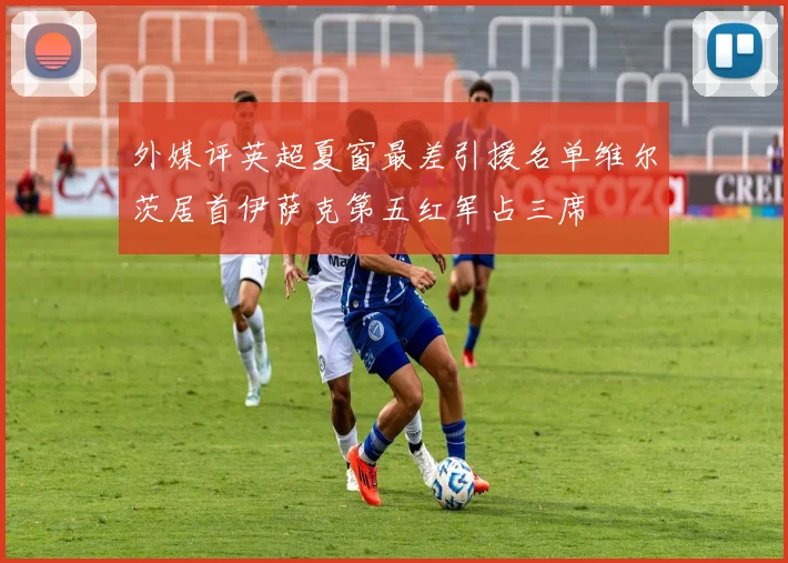 外媒评英超夏窗最差引援名单维尔茨居首伊萨克第五红军占三席