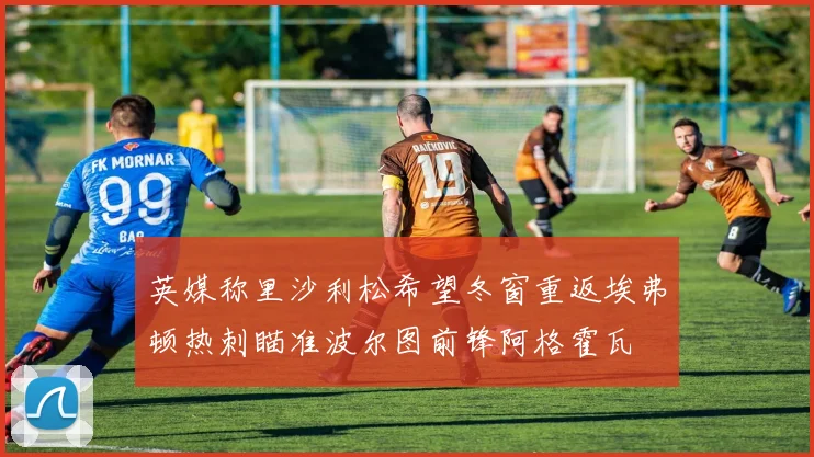 英媒称里沙利松希望冬窗重返埃弗顿热刺瞄准波尔图前锋阿格霍瓦