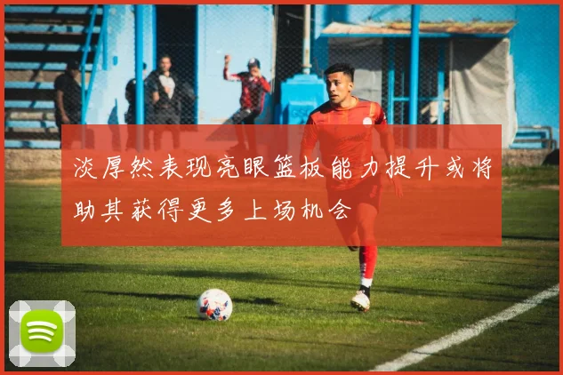 淡厚然表现亮眼篮板能力提升或将助其获得更多上场机会