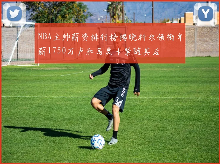 NBA主帅薪资排行榜揭晓科尔领衔年薪1750万卢和乌度卡紧随其后
