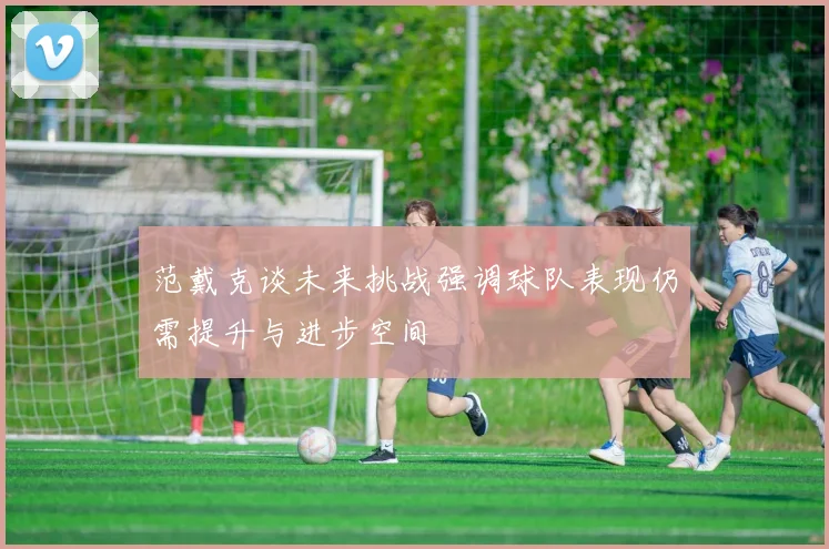 范戴克谈未来挑战强调球队表现仍需提升与进步空间