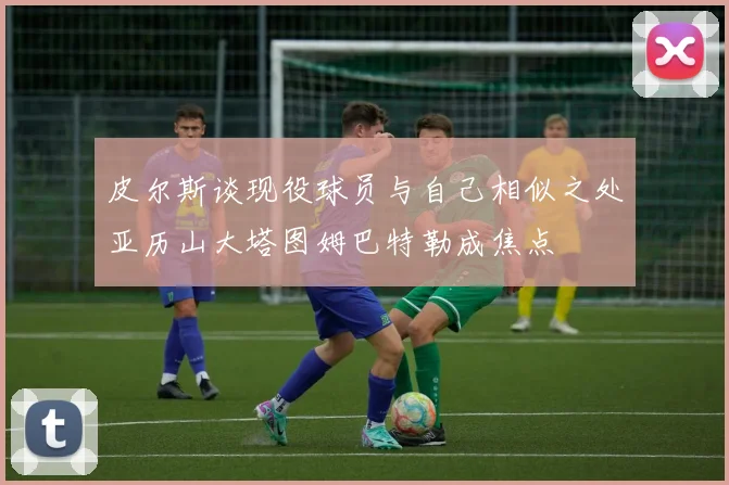 皮尔斯谈现役球员与自己相似之处亚历山大塔图姆巴特勒成焦点