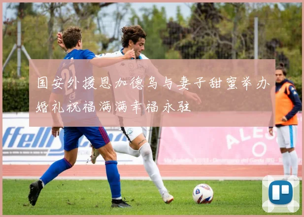 国安外援恩加德乌与妻子甜蜜举办婚礼祝福满满幸福永驻