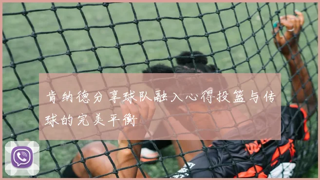 肯纳德分享球队融入心得投篮与传球的完美平衡