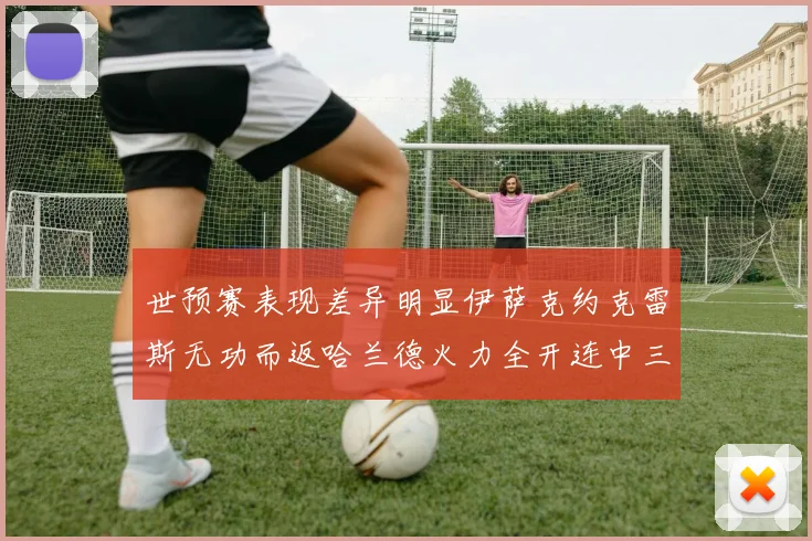 世预赛表现差异明显伊萨克约克雷斯无功而返哈兰德火力全开连中三元