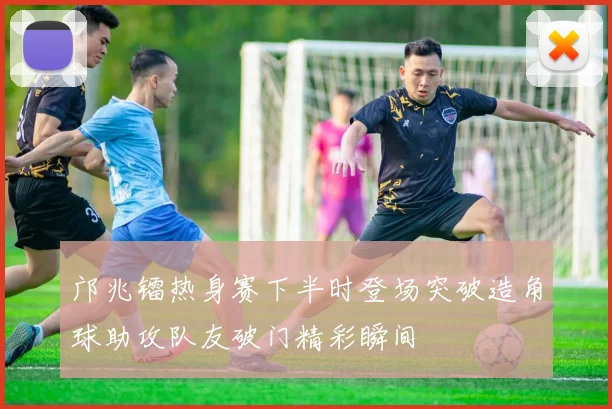 邝兆镭热身赛下半时登场突破造角球助攻队友破门精彩瞬间