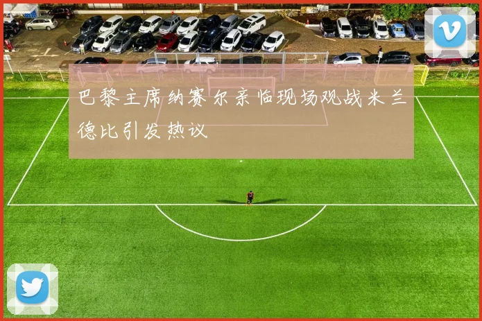 巴黎主席纳赛尔亲临现场观战米兰德比引发热议
