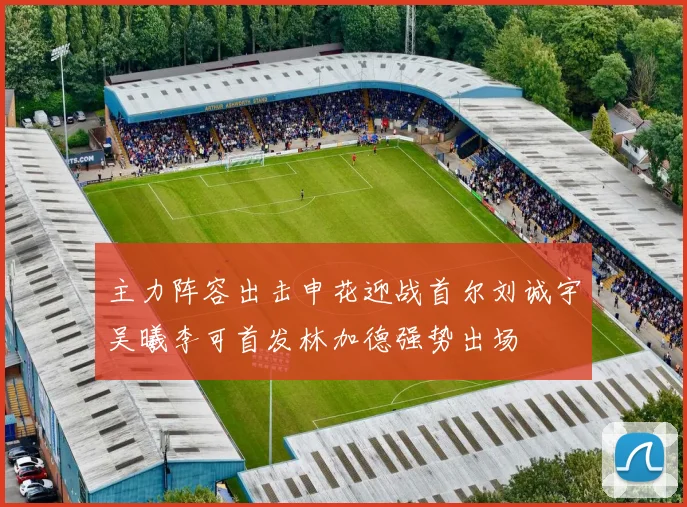 主力阵容出击申花迎战首尔刘诚宇吴曦李可首发林加德强势出场