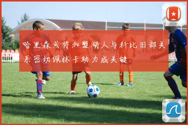 哈里森或将加盟湖人与科比旧部关系密切佩林卡助力成关键
