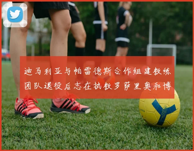迪马利亚与帕雷德斯合作组建教练团队退役后志在执教罗萨里奥和博卡