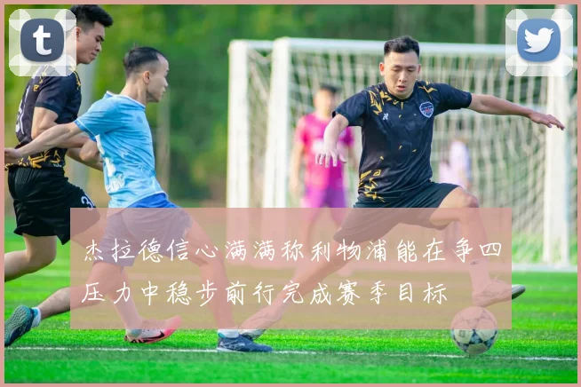 杰拉德信心满满称利物浦能在争四压力中稳步前行完成赛季目标