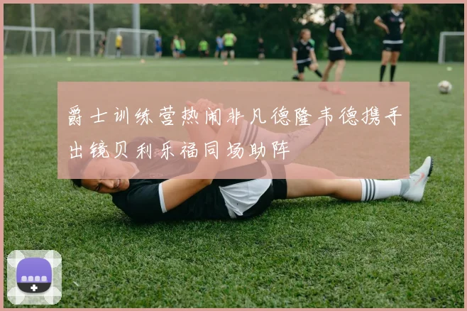 爵士训练营热闹非凡德隆韦德携手出镜贝利乐福同场助阵